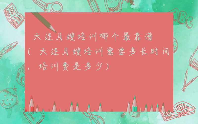 大连月嫂培训哪个最靠谱 (大连月嫂培训需要多长时间,培训费是多少)
